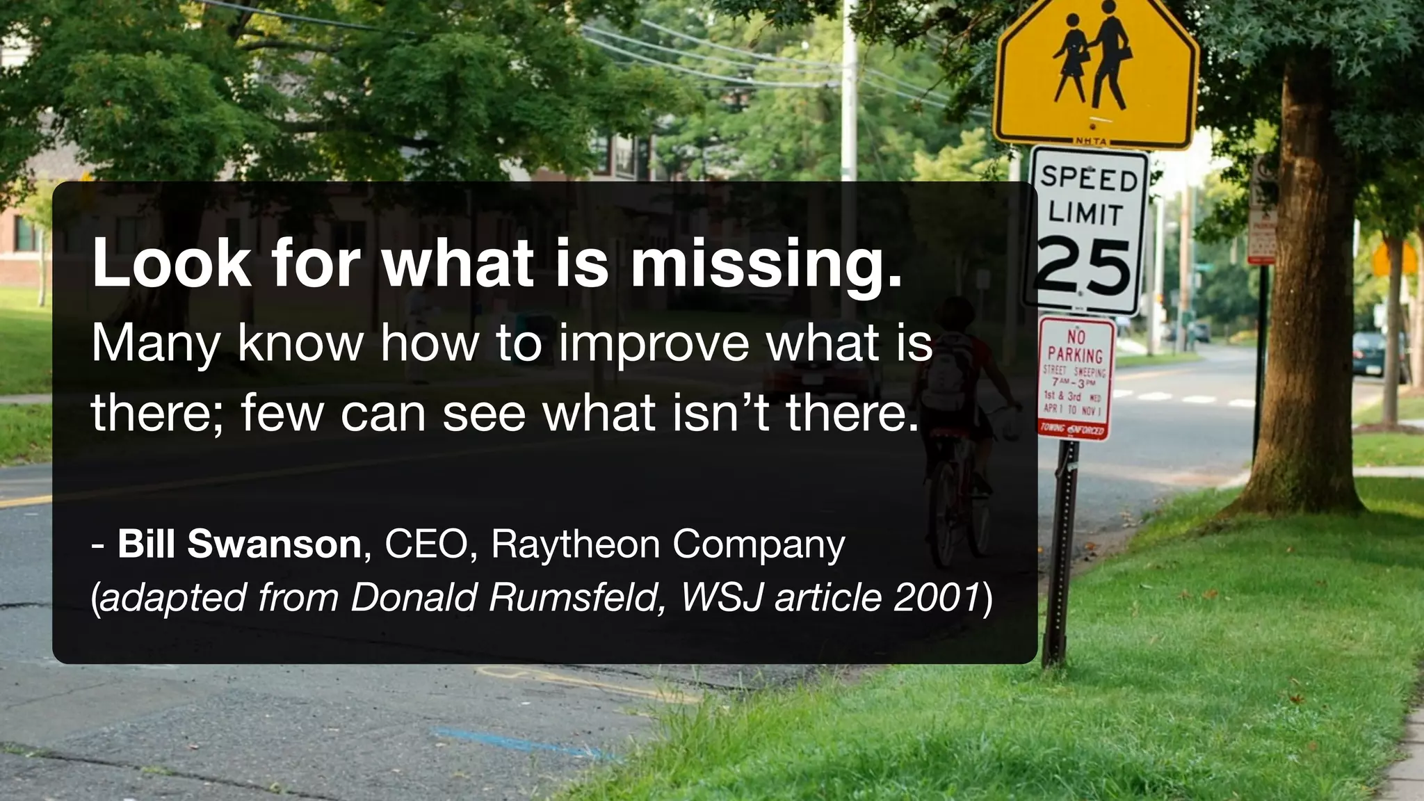 Look for what is missing.
Many know how to improve what is
there; few can see what isn’t there.
- Bill Swanson, CEO, Raytheon Company
(adapted from Donald Rumsfeld, WSJ article 2001)
