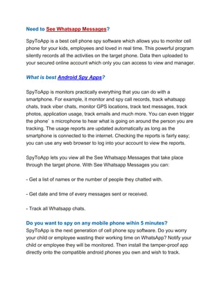 Need to See Whatsapp Messages?
SpyToApp is a best cell phone spy software which allows you to monitor cell
phone for your kids, employees and loved in real time. This powerful program
silently records all the activities on the target phone. Data then uploaded to
your secured online account which only you can access to view and manager.
What is best Android Spy Apps?
SpyToApp is monitors practically everything that you can do with a
smartphone. For example, it monitor and spy call records, track whatsapp
chats, track viber chats, monitor GPS locations, track text messages, track
photos, application usage, track emails and much more. You can even trigger
the phone’ s microphone to hear what is going on around the person you are
tracking. The usage reports are updated automatically as long as the
smartphone is connected to the internet. Checking the reports is fairly easy;
you can use any web browser to log into your account to view the reports.
SpyToApp lets you view all the See Whatsapp Messages that take place
through the target phone. With See Whatsapp Messages you can:
- Get a list of names or the number of people they chatted with.
- Get date and time of every messages sent or received.
- Track all Whatsapp chats.
Do you want to spy on any mobile phone wihin 5 minutes?
SpyToApp is the next generation of cell phone spy software. Do you worry
your child or employee wasting their working time on WhatsApp? Notify your
child or employee they will be monitored. Then install the tamper-proof app
directly onto the compatible android phones you own and wish to track.
 