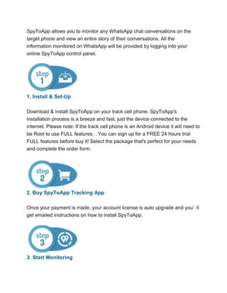 SpyToApp allows you to monitor any WhatsApp chat conversations on the
target phone and view an entire story of their conversations. All the
information monitored on WhatsApp will be provided by logging into your
online SpyToApp control panel.
1. Install & Set-Up
Download & install SpyToApp on your track cell phone. SpyToApp's
installation process is a breeze and fast, just the device connected to the
internet. Please note: If the track cell phone is an Android device it will need to
be Root to use FULL features. . You can sign up for a FREE 24 hours trial
FULL features before buy it! Select the package that's perfect for your needs
and complete the order form.
2. Buy SpyToApp Tracking App
Once your payment is made, your account license is auto upgrade and you’ ll
get emailed instructions on how to install SpyToApp.
3. Start Monitoring
 