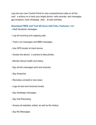 Log into your own Control Panel to view comprehensive data on all the
user’ s actions on a track your target device: calls recorder, text messages,
gps locations, track whatsapp, viber, ..& web activities.
Download FREE and Trail 48 hours with FULL Features:< br>
- Hack facebook messages.
- Log all incoming and outgoing calls.
- Track Line messages and BBM messages.
- Use GPS locator to track device.
- Access the device’ s camera to take photos.
- Monitor device health and status.
- Spy all text messages sent and received.
- Spy Snapchat.
- Remotely uninstall or lock down.
- Logs all sent and received emails.
- Spy whatsapp messages.
- Spy Call Recording.
- Access all websites visited, as well as the history.
- Spy Kik Messages.
 
