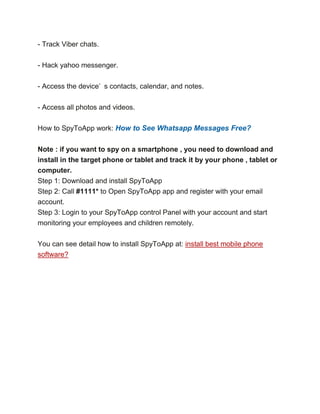 - Track Viber chats.
- Hack yahoo messenger.
- Access the device’ s contacts, calendar, and notes.
- Access all photos and videos.
How to SpyToApp work: How to See Whatsapp Messages Free?
Note : if you want to spy on a smartphone , you need to download and
install in the target phone or tablet and track it by your phone , tablet or
computer.
Step 1: Download and install SpyToApp
Step 2: Call #1111* to Open SpyToApp app and register with your email
account.
Step 3: Login to your SpyToApp control Panel with your account and start
monitoring your employees and children remotely.
You can see detail how to install SpyToApp at: install best mobile phone
software?
 