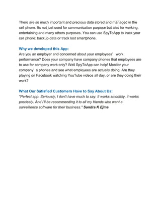 There are so much important and precious data stored and managed in the
cell phone. Its not just used for communication purpose but also for working,
entertaining and many others purposes. You can use SpyToApp to track your
cell phone: backup data or track lost smartphone.
Why we developed this App:
Are you an employer and concerned about your employees’ work
performance? Does your company have company phones that employees are
to use for company work only? Well SpyToApp can help! Monitor your
company’ s phones and see what employees are actually doing. Are they
playing on Facebook watching YouTube videos all day, or are they doing their
work?
What Our Satisfied Customers Have to Say About Us:
"Perfect app. Seriously, I don't have much to say. It works smoothly, it works
precisely. And I'll be recommending it to all my friends who want a
surveillence software for their business." Sandra K Ejma
 
