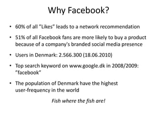 Why Facebook?
• 60% of all ”Likes” leads to a network recommendation
• 51% of all Facebook fans are more likely to buy a product
  because of a company's branded social media presence
• Users in Denmark: 2.566.300 (18.06.2010)
• Top search keyword on www.google.dk in 2008/2009:
  ”facebook”
• The population of Denmark have the highest
  user-frequency in the world
                  Fish where the fish are!
 