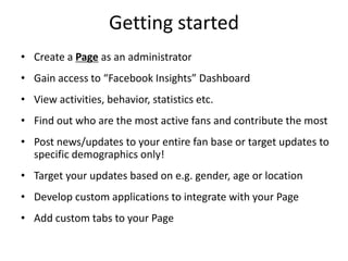 Getting started
• Create a Page as an administrator
• Gain access to “Facebook Insights” Dashboard
• View activities, behavior, statistics etc.
• Find out who are the most active fans and contribute the most
• Post news/updates to your entire fan base or target updates to
  specific demographics only!
• Target your updates based on e.g. gender, age or location
• Develop custom applications to integrate with your Page
• Add custom tabs to your Page
 