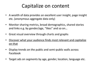 Capitalize on content
• A wealth of data provides an excellent user insight, page insight
  etc. (anonymous aggregate data only)
• Monitor sharing metrics, broad demographics, shared stories
  and links e.g. by gender/age, “likes” and so on…
• Great visual overview through charts and graphs
• Discover what your audience finds most relevant and capitalize
  on that
• Display trends on the public and semi-public walls across
  Facebook
• Target ads on segments by age, gender, location, language etc.
 