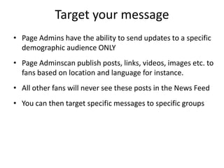 Target your message
• Page Admins have the ability to send updates to a specific
  demographic audience ONLY
• Page Adminscan publish posts, links, videos, images etc. to
  fans based on location and language for instance.
• All other fans will never see these posts in the News Feed
• You can then target specific messages to specific groups
 