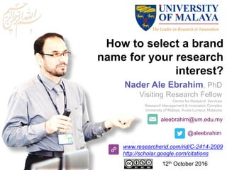 aleebrahim@um.edu.my
@aleebrahim
www.researcherid.com/rid/C-2414-2009
http://scholar.google.com/citations
How to select a brand
name for your research
interest?
Nader Ale Ebrahim, PhD
Visiting Research Fellow
Centre for Research Services
Research Management & Innovation Complex
University of Malaya, Kuala Lumpur, Malaysia
12th October 2016
 