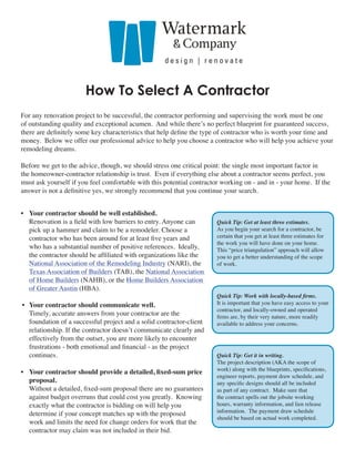 How To Select A Contractor
For any renovation project to be successful, the contractor performing and supervising the work must be one
of outstanding quality and exceptional acumen. And while there’s no perfect blueprint for guaranteed success,
there are definitely some key characteristics that help define the type of contractor who is worth your time and
money. Below we offer our professional advice to help you choose a contractor who will help you achieve your
remodeling dreams.

Before we get to the advice, though, we should stress one critical point: the single most important factor in
the homeowner-contractor relationship is trust. Even if everything else about a contractor seems perfect, you
must ask yourself if you feel comfortable with this potential contractor working on - and in - your home. If the
answer is not a definitive yes, we strongly recommend that you continue your search.


• Your contractor should be well established.
  Renovation is a field with low barriers to entry. Anyone can        Quick Tip: Get at least three estimates.
  pick up a hammer and claim to be a remodeler. Choose a              As you begin your search for a contractor, be
  contractor who has been around for at least five years and          certain that you get at least three estimates for
                                                                      the work you will have done on your home.
  who has a substantial number of positive references. Ideally,       This “price triangulation” approach will allow
  the contractor should be affiliated with organizations like the     you to get a better understanding of the scope
  National Association of the Remodeling Industry (NARI), the         of work.
  Texas Association of Builders (TAB), the National Association
  of Home Builders (NAHB), or the Home Builders Association
  of Greater Austin (HBA).
                                                                      Quick Tip: Work with locally-based firms.
• Your contractor should communicate well.                            It is important that you have easy access to your
                                                                      contractor, and locally-owned and operated
  Timely, accurate answers from your contractor are the               firms are, by their very nature, more readily
  foundation of a successful project and a solid contractor-client    available to address your concerns.
  relationship. If the contractor doesn’t communicate clearly and
  effectively from the outset, you are more likely to encounter
  frustrations - both emotional and financial - as the project
  continues.                                                          Quick Tip: Get it in writing.
                                                                      The project description (AKA the scope of
                                                                      work) along with the blueprints, specifications,
• Your contractor should provide a detailed, fixed-sum price
                                                                      engineer reports, payment draw schedule, and
  proposal.                                                           any specific designs should all be included
  Without a detailed, fixed-sum proposal there are no guarantees      as part of any contract. Make sure that
  against budget overruns that could cost you greatly. Knowing        the contract spells out the jobsite working
  exactly what the contractor is bidding on will help you             hours, warranty information, and lien release
                                                                      information. The payment draw schedule
  determine if your concept matches up with the proposed
                                                                      should be based on actual work completed.
  work and limits the need for change orders for work that the
  contractor may claim was not included in their bid.
 