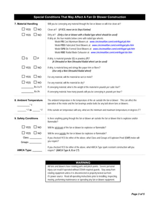 7. Material Handling
□YES □NO
□YES □NO
□G □P
□YES □NO
□YES □NO
□YES □NO
_________ lbs./cu ft.
_________ lbs./hr.
8. Ambient Temperature
_______° F to ______° F
9. Safety Conditions
□YES □NO
□YES □NO
Class: ____________
Groups: ____________
AMCA Type: _______
(A Shrouded or Non-Shrouded Radial wheel can be used)
If dirty, is material long and stringy like paper trim or fibers?
Model PBS Fabricated Steel Blowers at: www.cincinnatifan.com/centrifugal-pbs.htm
Model SPB Die Formed Steel Blowers at: www.cincinnatifan.com/centrifugal-spb.htm
If the outside air temperature will vary, what are the minimum and maximum temperatures in degrees F?
Is there anything going through the fan or blower or outside the fan or blower that is explosive and/or
flammable?
Will the airstream of the fan or blower be explosive or flammable?
require? (AMCA Type A, B or C?)
Page 3 of 5
Dirty air? (Only a fan or blower with a Radial type wheel should be used)
Model RBE Radial Blade Exhauster at: www.cincinnatifan.com/centrifugal-rbe.htm
_________° F.
If conveying material, what is the weight of the material in pounds per cubic foot ?
If conveying material, how many pounds will you be conveying in pounds per hour ?
The ambient temperature is the temperature of the air outside the fan or blower. This can affect the
operation of the motor and the fan bearings and/or belts for any belt driven fans or blowers.
Model PB Cast Aluminum Blowers at: www.cincinnatifan.com/centrifugal-pb.htm
(Use only a Non-Shrouded Radial wheel)
If dirty, is material granular (G) or powdery (P)?
Will the area outside the fan or blower be explosive or flammable?
If you checked YES for either of the above, what Class and Groups of Explosion Proof (EXP) motor will
you require?
If you checked YES for either of the above, what AMCA Type spark resistant construction will you
Special Conditions That May Affect A Fan Or Blower Construction
Will you be conveying any material through the fan or blower or will it be clean air?
For any material, will the material be wet or moist?
For any material, will the material be dry?
If dirty air, the four models below come with radial type wheels:
Clean air? (If YES, move on to Step 8 below).
it's power source. Read all operating instructions prior to installing, inspecting,
moving, performing maintenance or operating any fan or blower equipment.
WARNING
All fans and blowers have rotating parts and pinch points. Severe personal
injury can result if operated without OSHA required guards. Stay away from
rotating equipment unless it is disconnected or properly locked out from
 
