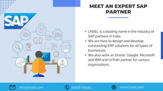 90516 05444 www.lnsel.com
info@lnsel.com
• LNSEL is a leading name in the industry of
SAP partners in India.
• We are here to design and develop
outstanding ERP solutions for all types of
businesses.
• We also work as Oracle, Google, Microsoft
and IBM and Ui Path partner for various
organisations.
MEET AN EXPERT SAP
PARTNER
 