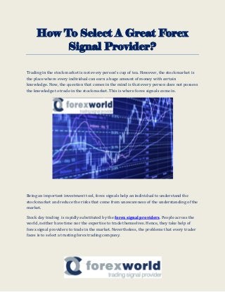 How To Select A Great Forex
Signal Provider?
Trading in the stock market is not every person’s cup of tea. However, the stock market is
the place where every individual can earn a huge amount of money with certain
knowledge. Now, the question that comes in the mind is that every person does not possess
the knowledge to trade in the stock market. This is where forex signals come in.
Being an important investment tool, forex signals help an individual to understand the
stock market and reduce the risks that come from unawareness of the understanding of the
market.
Stock day trading is rapidly substituted by the forex signal providers. People across the
world, neither have time nor the expertise to trade themselves. Hence, they take help of
forex signal providers to trade in the market. Nevertheless, the problems that every trader
faces is to select a trusting forex trading company.
 