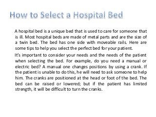 A hospital bed is a unique bed that is used to care for someone that
is ill. Most hospital beds are made of metal parts and are the size of
a twin bed. The bed has one side with moveable rails. Here are
some tips to help you select the perfect bed for your patient.
It’s important to consider your needs and the needs of the patient
when selecting the bed. For example, do you need a manual or
electric bed? A manual one changes positions by using a crank. If
the patient is unable to do this, he will need to ask someone to help
him. The cranks are positioned at the head or foot of the bed. The
bed can be raised or lowered; but if the patient has limited
strength, it will be difficult to turn the cranks.
 
