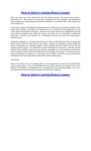 How to Select a Lansing Divorce Lawyer
When you make your initial appointment with the divorce attorney, you should inquire about a
consultation fee. Some lawyers do brief initial consultations for free, although most experienced
divorce lawyers will charge between $100.00 and $200.00 as a consultation fee, or will charge their
normal hourly rate.

For example, I charge a flat $100.00 consultation fee with no additional hourly charges, regardless of the
length of the meeting. Essentially, the consultation fee is to "weed out" those people who are not
serious about the possibility of hiring me. Given that my normal hourly rate is $200.00/hour and the
usual typical consultation takes about 90 minutes, the charge for my consultation is significantly
discounted. Therefore, you shouldn't let a consultation fee scare you away from interviewing a
particular lawyer.

During the consultation it is vitally important that you have a candid discussion with the prospective
divorce lawyer about fees and what you can expect. Typically, an experienced divorce lawyer will
require the payment of a substantial retainer up front, against which that lawyer's hourly rate and
expenses will be charged. You should find out what that lawyer's hourly rate is, what the up front
retainer will be, whether any portion of the retainer is refundable if it is not exhausted, and how often
you can expect to receive invoices that detail their hourly charges and expenses. You also will want to
know how detailed the invoices are. Once again, this is another area where you can get excellent
information from those people who have been clients of that divorce lawyer.

Comfortable

While all the above issues are important, there is one final question you should ask yourself before
hiring a divorce lawyer. Are you comfortable with that lawyer and are you confident in his or her
abilities? If the answer is anything other than a resounding "yes," you should keep looking. Your case is
too important to entrust to someone who does not inspire your confidence.


               How to Select a Lansing Divorce Lawyer
 