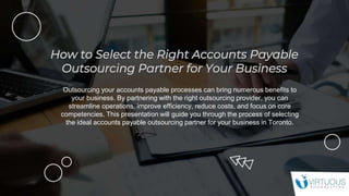 Outsourcing your accounts payable processes can bring numerous benefits to
your business. By partnering with the right outsourcing provider, you can
streamline operations, improve efficiency, reduce costs, and focus on core
competencies. This presentation will guide you through the process of selecting
the ideal accounts payable outsourcing partner for your business in Toronto.
 