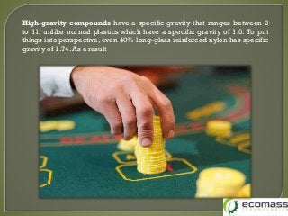 High-gravity compounds have a specific gravity that ranges between 2
to 11, unlike normal plastics which have a specific gravity of 1.0. To put
things into perspective, even 40% long-glass reinforced nylon has specific
gravity of 1.74. As a result
 