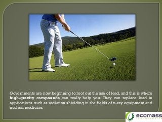 Governments are now beginning to root out the use of lead, and this is where
high-gravity compounds can really help you. They can replace lead in
applications such as radiation shielding in the fields of x-ray equipment and
nuclear medicine.
 