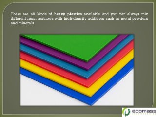 There are all kinds of heavy plastics available and you can always mix
different resin matrixes with high-density additives such as metal powders
and minerals.
 