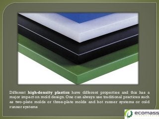 Different high-density plastics have different properties and this has a
major impact on mold design. One can always use traditional practices such
as two-plate molds or three-plate molds and hot runner systems or cold
runner systems
 