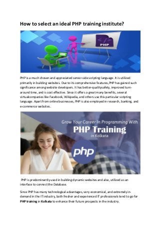 How to select an ideal PHP training institute?
PHP is a much chosen and appreciated server-side scripting language. It is utilized
primarily in building websites. Due to its comprehensive features,PHP has gained such
significance among website developers. It has better-qualitysafety, improved turn-
around time, and is cost effective. Since it offers a great many benefits, several
virtualcompanies like Facebook, Wikipedia, and others use this particular scripting
language. Apart from online businesses, PHP is also employed in research, banking, and
e-commerce websites.
PHP is predominantly used in building dynamic websites and also, utilized as an
interface to connect the Database.
Since PHP has many technological advantages, very economical, and extremely in-
demand in the IT industry, both fresher and experienced IT professionals tend to go for
PHP training in Kolkata to enhance their future prospects in the industry.
 