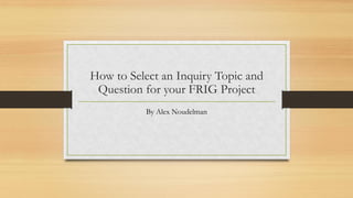 How to Select an Inquiry Topic and
Question for your FRIG Project
By Alex Noudelman
 