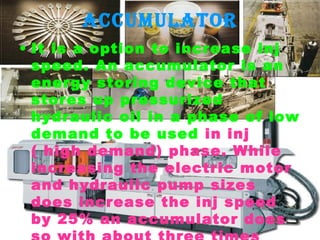 accumulator
• It is a option to increase inj
speed. An accumulator is an
energy storing device that
stores up pressurized
hydraulic oil in a phase of low
demand to be used in inj
( high demand) phase. While
increasing the electric motor
and hydraulic pump sizes
does increase the inj speed
by 25% an accumulator does

 