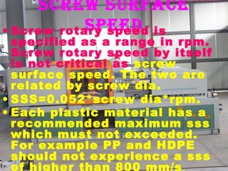 screw surface
speed
• Screw rotary speed is

specified as a range in rpm.
Screw rotary speed by itself
is not critical as screw
surface speed. The two are
related by screw dia.
• SSS=0.052*screw dia*rpm.
• Each plastic material has a
recommended maximum sss
which must not exceeded.
For example PP and HDPE
should not experience a sss
of higher than 800 mm/s .

 