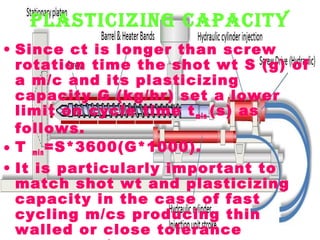 plastIcIzIng capacIty
• Since ct is longer than screw
rotation time the shot wt S (g) of
a m/c and its plasticizing
capacity G (kg/hr) set a lower
limit on cycle time t min (s) as
follows.
• T min =S*3600(G*1000).
• It is particularly important to
match shot wt and plasticizing
capacity in the case of fast
cycling m/cs producing thin
walled or close tolerance

 