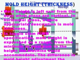 Mold height (thickness )
• Mold height is left over from the
days when press are vertical. In
horizontal press, a more
appropriate description is mold
thickness.
• In toggle clam PIMM
specification, mold height is
expressed as a range, from the
minimum to maximum to the
height the machine could
accommodate. The difference is

 