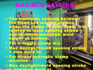 MaxiMuM daylight
• The maximum opening between
the fixed and moving platens
when the clamp is wide open. It is
related to mold opening stroke
and minimum/maximum mold
height as follows.
• For a toggle clamp m/c.
• Max daylight=mold opening stroke
+ max mold ht.
• For direct hydraulic clamp
machine
• Max daylight=mold opening stroke

 