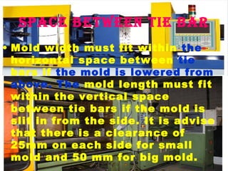 space between tie bar
• Mold width must fit within the
horizontal space between tie
bars if the mold is lowered from
above. The mold length must fit
within the vertical space
between tie bars if the mold is
slit in from the side. It is advise
that there is a clearance of
25mm on each side for small
mold and 50 mm for big mold.

 