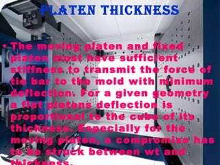 platen thickness
• The moving platen and fixed
platen must have sufficient
stiffness to transmit the force of
tie bar to the mold with minimum
deflection. For a given geometry
a flat platens deflection is
proportional to the cube of its
thickness. Especially for the
moving platen, a compromise has
to be struck between wt and

 