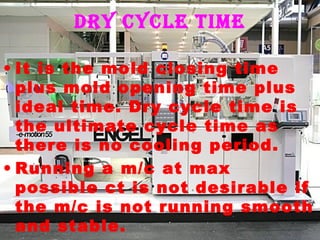 Dry cycle time
• It is the mold closing time
plus mold opening time plus
ideal time. Dry cycle time is
the ultimate cycle time as
there is no cooling period.
• Running a m/c at max
possible ct is not desirable if
the m/c is not running smooth
and stable.

 