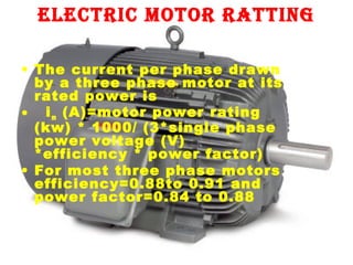 electric motor ratting
• The current per phase drawn
by a three phase motor at its
rated power is
• i m (A)=motor power rating
(kw) * 1000/ (3*single phase
power voltage (V)
*efficiency * power factor)
• For most three phase motors
efficiency=0.88to 0.91 and
power factor=0.84 to 0.88

 