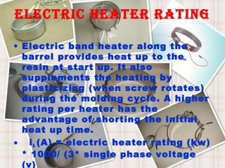 electric heater rating
• Electric band heater along the
barrel provides heat up to the
resin at start up. It also
supplements the heating by
plasticizing (when screw rotates)
during the molding cycle. A higher
rating per heater has the
advantage of shorting the initial
heat up time.
• i h (A) = electric heater rating (kw)
* 1000/ (3* single phase voltage
(v)

 