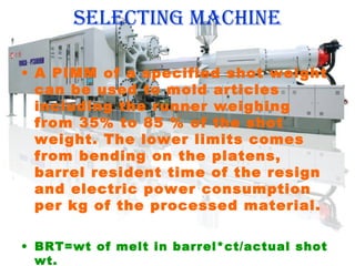 selecting macHine
• A PIMM of a specified shot weight
can be used to mold articles
including the runner weighing
from 35% to 85 % of the shot
weight. The lower limits comes
from bending on the platens,
barrel resident time of the resign
and electric power consumption
per kg of the processed material.
• BRT=wt of melt in barrel*ct/actual shot
wt.

 