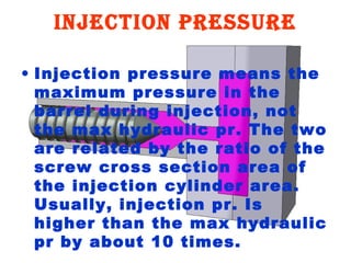 InjectIon pressure
• Injection pressure means the
maximum pressure in the
barrel during injection, not
the max hydraulic pr. The two
are related by the ratio of the
screw cross section area of
the injection cylinder area.
Usually, injection pr. Is
higher than the max hydraulic
pr by about 10 times.

 