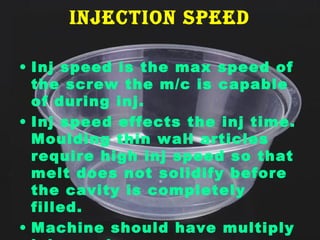InjectIon speed
• Inj speed is the max speed of
the screw the m/c is capable
of during inj.
• Inj speed effects the inj time.
Moulding thin wall articles
require high inj speed so that
melt does not solidify before
the cavity is completely
filled.
• Machine should have multiply

 