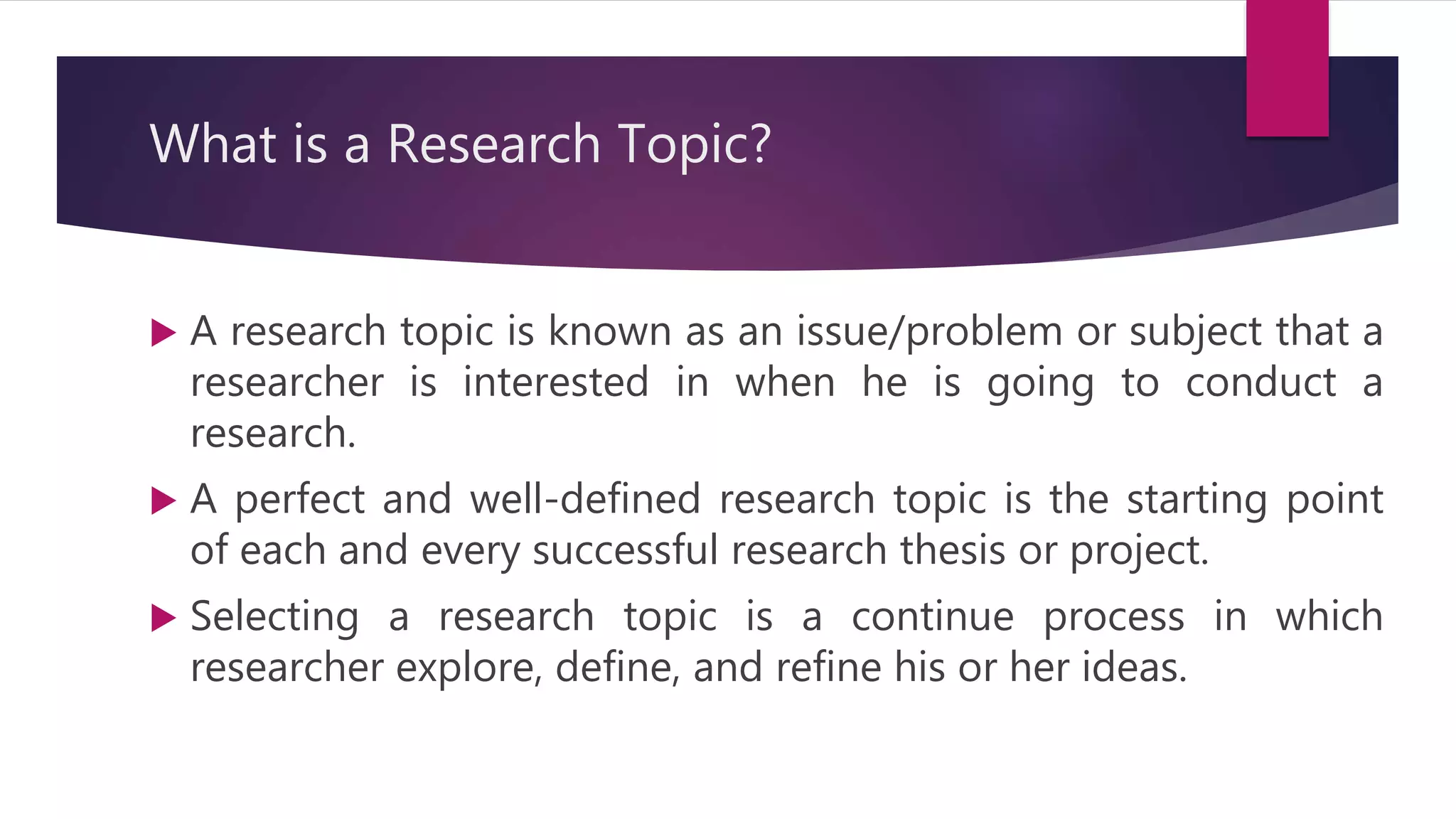 What is a Research Topic?
 A research topic is known as an issue/problem or subject that a
researcher is interested in when he is going to conduct a
research.
 A perfect and well-defined research topic is the starting point
of each and every successful research thesis or project.
 Selecting a research topic is a continue process in which
researcher explore, define, and refine his or her ideas.
 