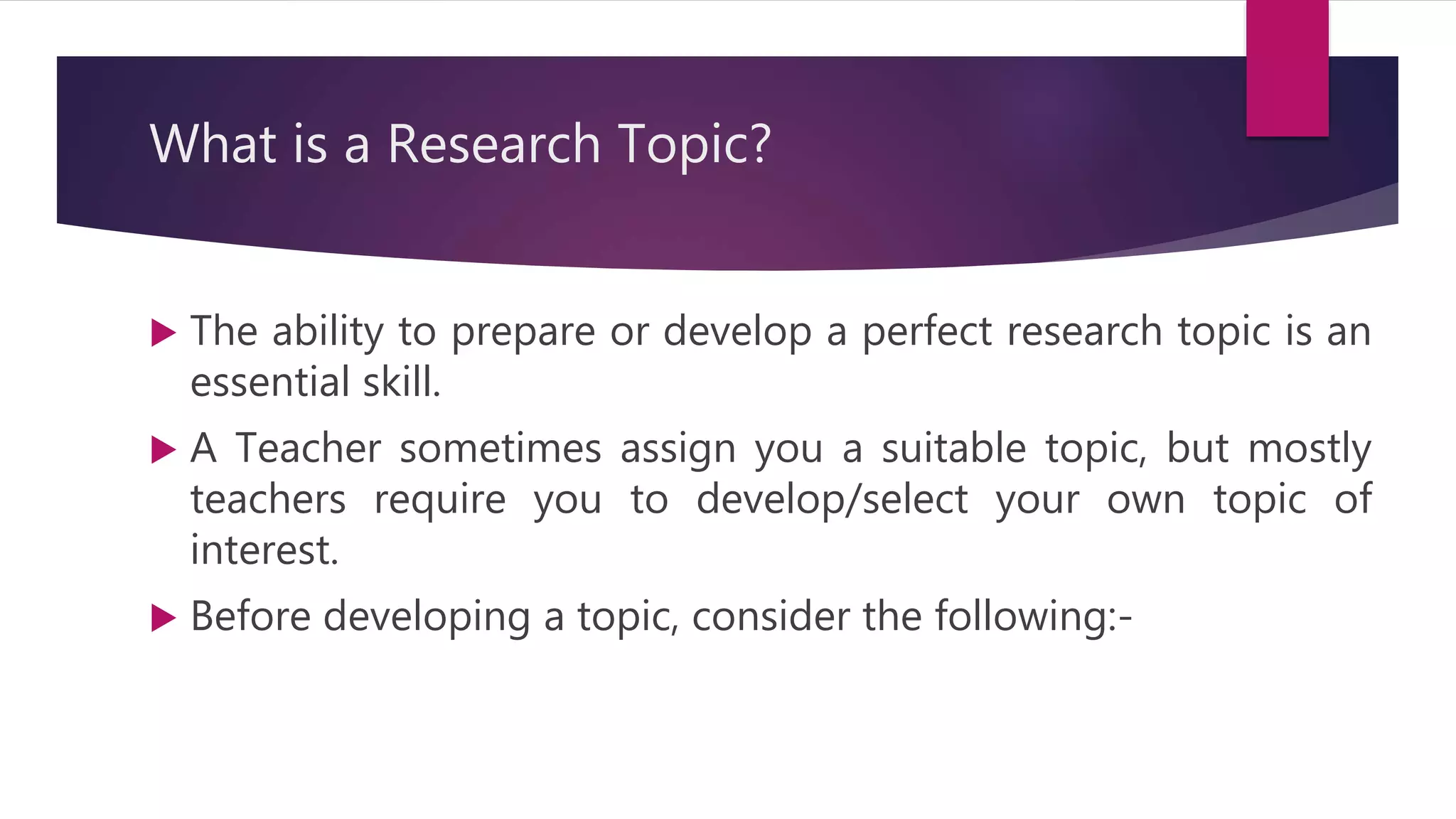 What is a Research Topic?
 The ability to prepare or develop a perfect research topic is an
essential skill.
 A Teacher sometimes assign you a suitable topic, but mostly
teachers require you to develop/select your own topic of
interest.
 Before developing a topic, consider the following:-
 