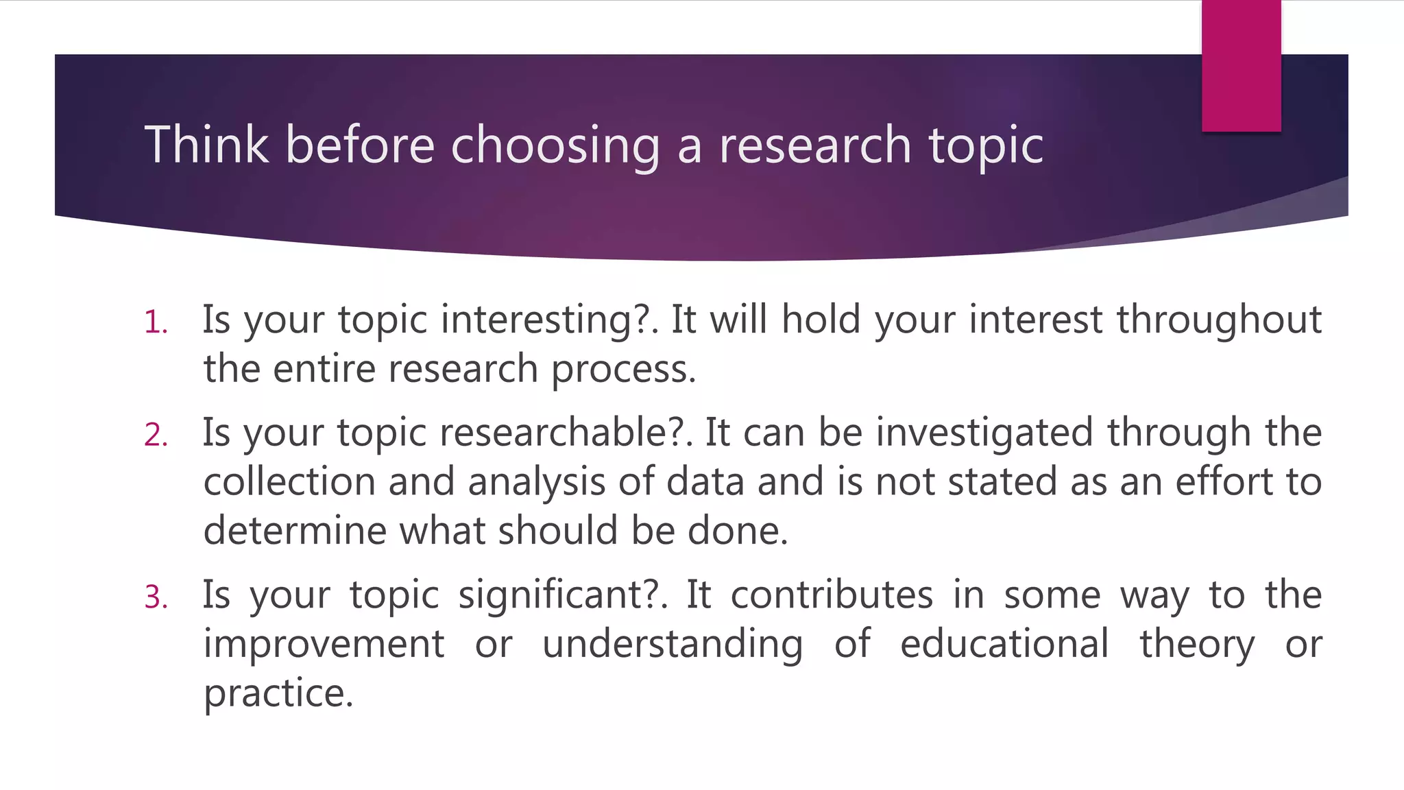 Think before choosing a research topic
1. Is your topic interesting?. It will hold your interest throughout
the entire research process.
2. Is your topic researchable?. It can be investigated through the
collection and analysis of data and is not stated as an effort to
determine what should be done.
3. Is your topic significant?. It contributes in some way to the
improvement or understanding of educational theory or
practice.
 