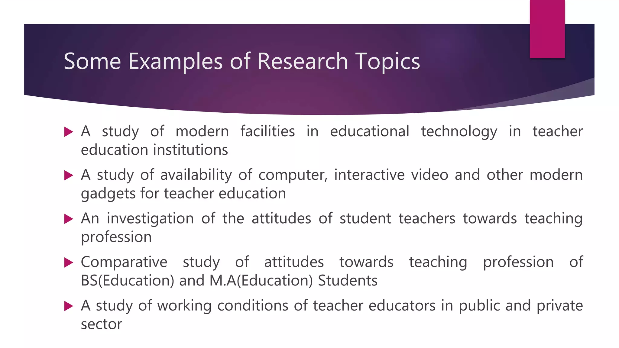 Some Examples of Research Topics
 A study of modern facilities in educational technology in teacher
education institutions
 A study of availability of computer, interactive video and other modern
gadgets for teacher education
 An investigation of the attitudes of student teachers towards teaching
profession
 Comparative study of attitudes towards teaching profession of
BS(Education) and M.A(Education) Students
 A study of working conditions of teacher educators in public and private
sector
 