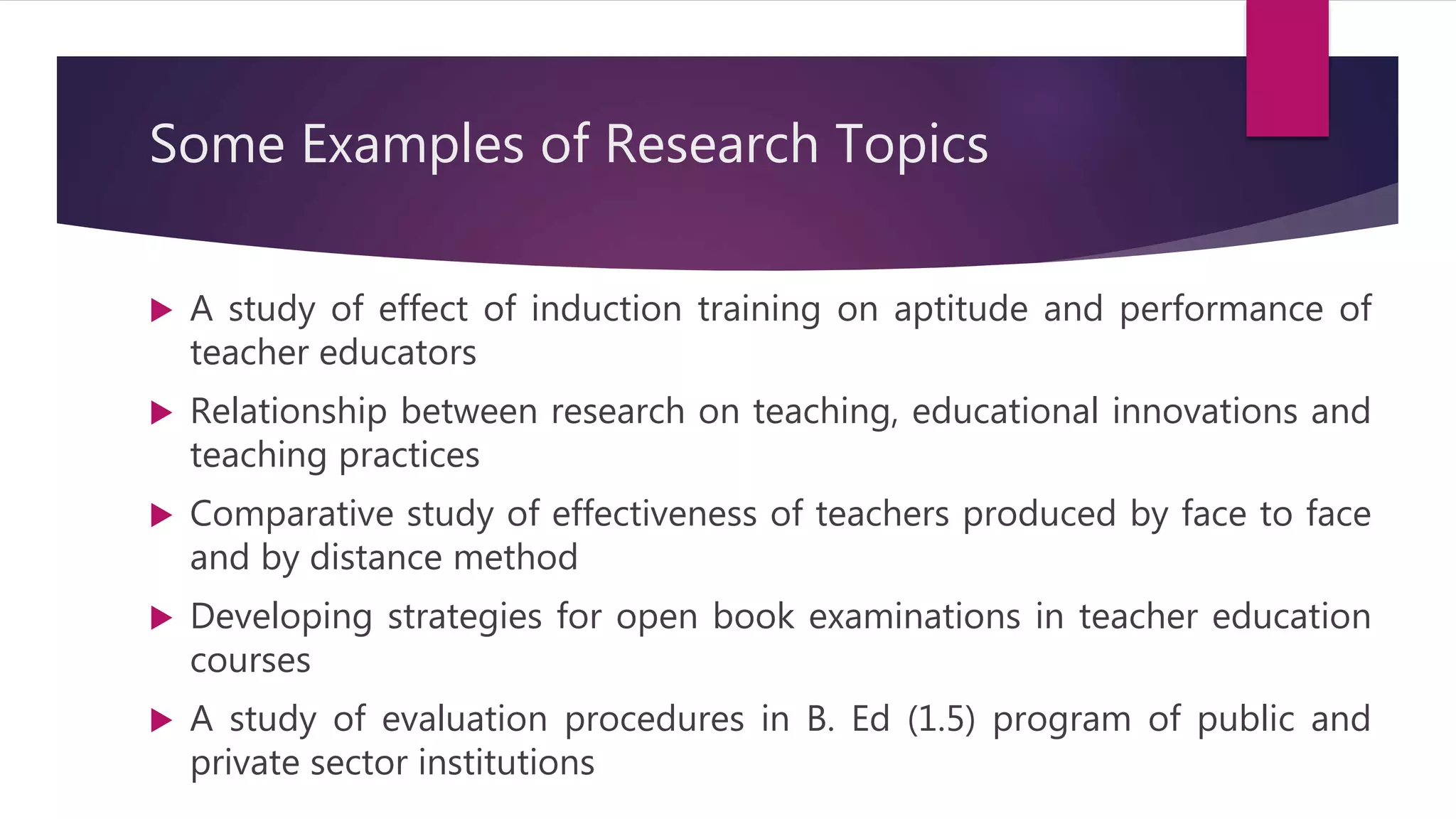 Some Examples of Research Topics
 A study of effect of induction training on aptitude and performance of
teacher educators
 Relationship between research on teaching, educational innovations and
teaching practices
 Comparative study of effectiveness of teachers produced by face to face
and by distance method
 Developing strategies for open book examinations in teacher education
courses
 A study of evaluation procedures in B. Ed (1.5) program of public and
private sector institutions
 