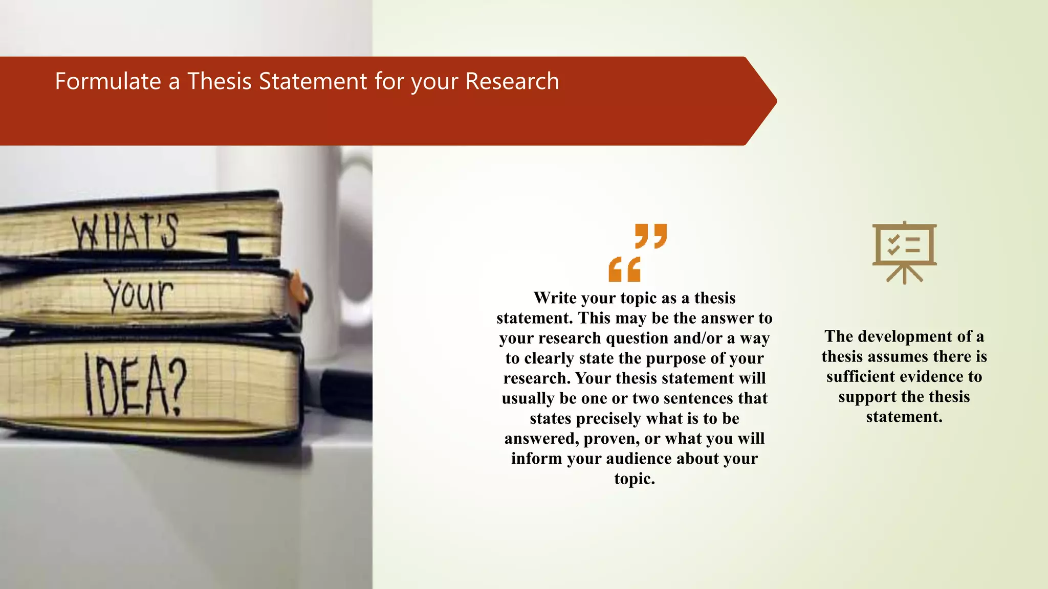 Formulate a Thesis Statement for your Research
Write your topic as a thesis
statement. This may be the answer to
your research question and/or a way
to clearly state the purpose of your
research. Your thesis statement will
usually be one or two sentences that
states precisely what is to be
answered, proven, or what you will
inform your audience about your
topic.
The development of a
thesis assumes there is
sufficient evidence to
support the thesis
statement.
 