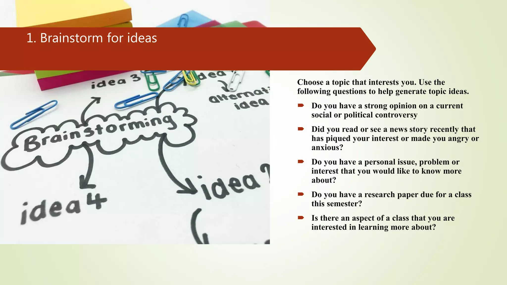 1. Brainstorm for ideas
Choose a topic that interests you. Use the
following questions to help generate topic ideas.
 Do you have a strong opinion on a current
social or political controversy
 Did you read or see a news story recently that
has piqued your interest or made you angry or
anxious?
 Do you have a personal issue, problem or
interest that you would like to know more
about?
 Do you have a research paper due for a class
this semester?
 Is there an aspect of a class that you are
interested in learning more about?
 