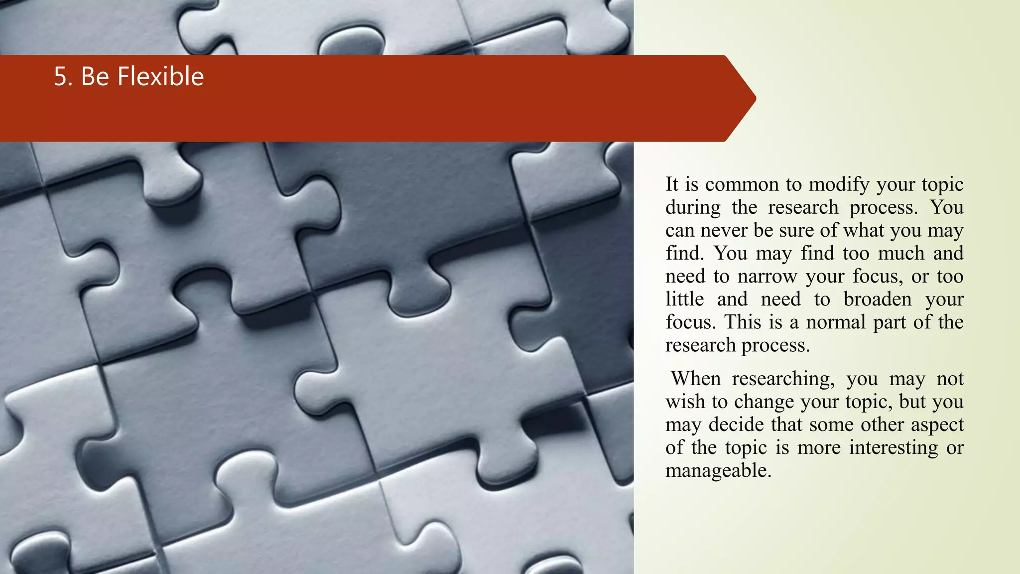 5. Be Flexible
It is common to modify your topic
during the research process. You
can never be sure of what you may
find. You may find too much and
need to narrow your focus, or too
little and need to broaden your
focus. This is a normal part of the
research process.
When researching, you may not
wish to change your topic, but you
may decide that some other aspect
of the topic is more interesting or
manageable.
 