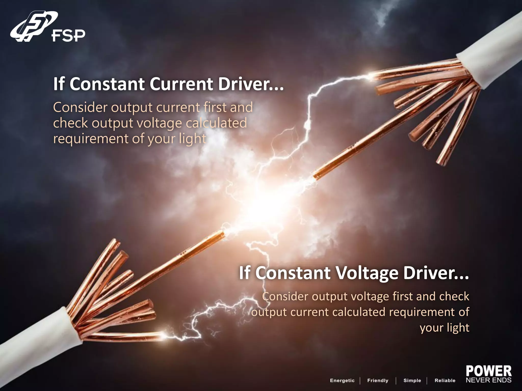 If Constant Current Driver...
Consider output current first and
check output voltage calculated
requirement of your light
If Constant Voltage Driver...
Consider output voltage first and check
output current calculated requirement of
your light
 