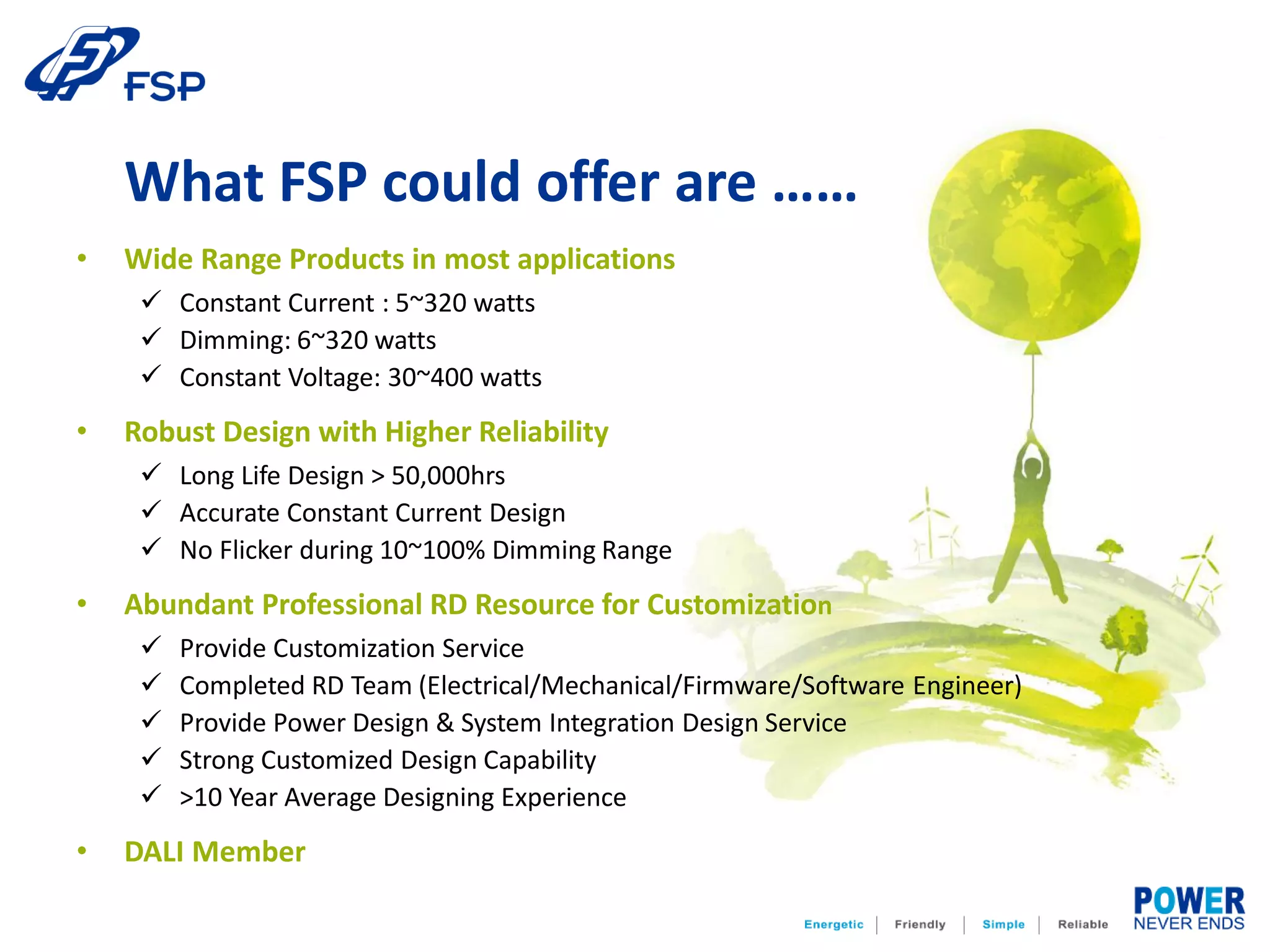 • Wide Range Products in most applications
 Constant Current : 5~320 watts
 Dimming: 6~320 watts
 Constant Voltage: 30~400 watts
• Robust Design with Higher Reliability
 Long Life Design > 50,000hrs
 Accurate Constant Current Design
 No Flicker during 10~100% Dimming Range
• Abundant Professional RD Resource for Customization
 Provide Customization Service
 Completed RD Team (Electrical/Mechanical/Firmware/Software Engineer)
 Provide Power Design & System Integration Design Service
 Strong Customized Design Capability
 >10 Year Average Designing Experience
• DALI Member
What FSP could offer are ……
 