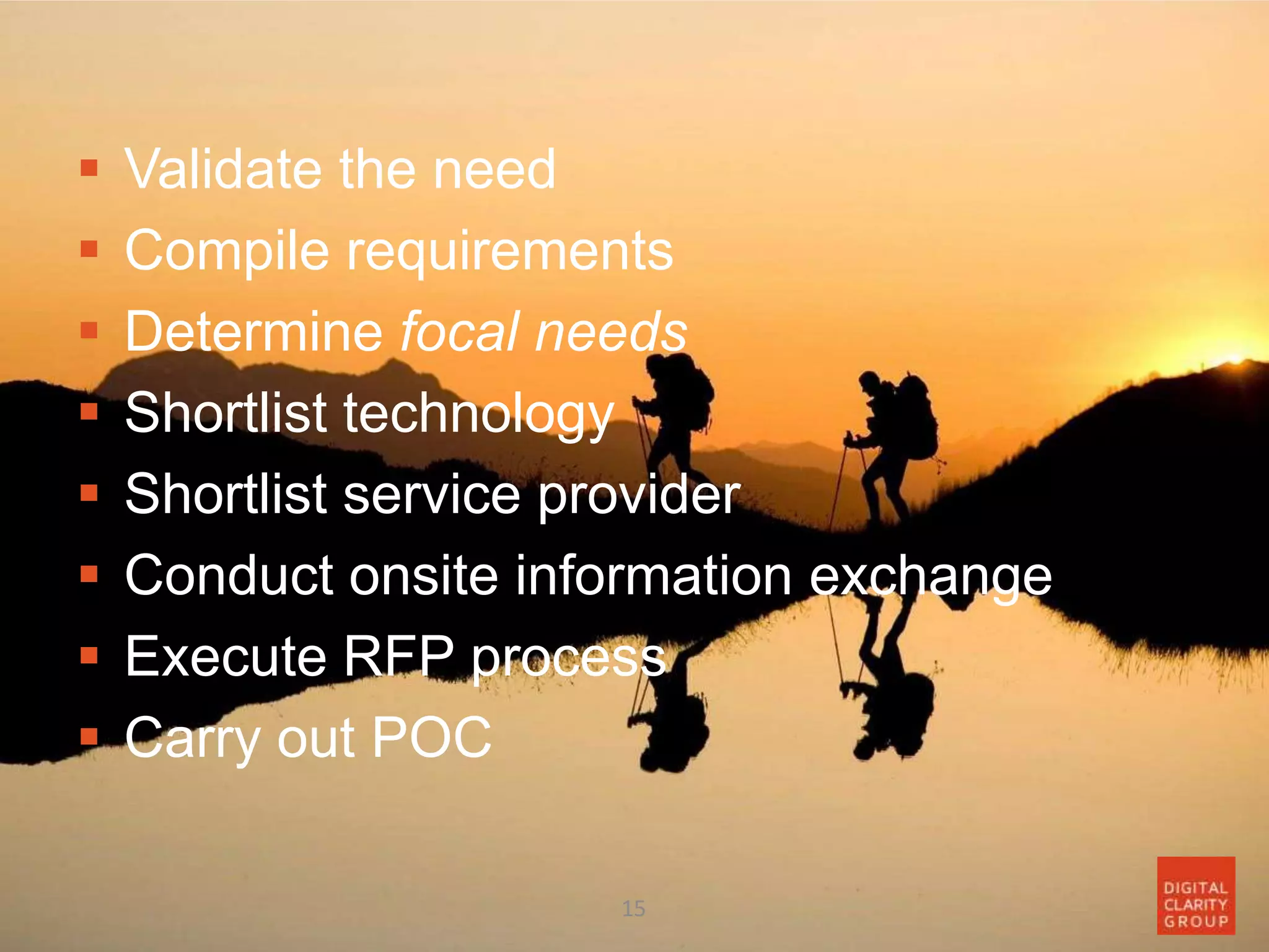  Validate the need
 Compile requirements
 Determine focal needs
 Shortlist technology
 Shortlist service provider
 Conduct onsite information exchange
 Execute RFP process
 Carry out POC
15
 