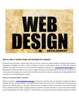 How to select a website design and development company?
At present every business is online and in this rat race you must have a web presence to enhance your business.
Irrespective of whether you have a chain of business or you are small business owner. To reach the maximum
audience you ought to be online. If you are thinking of taking the assistance of a professional website design and
development services provider, then you are in a right direction but, you should opt for the apt one. And there are
various points and aspects you need to look into before you select. So, here I am giving some simple guidelines that
can help you in accomplishing your mission.
Return on investment (ROI) is essential:
When you choose a web development company, you have to ascertain that the company is capable enough to
complete the job with top efficiency. You might like the layout very much, but it is all about the business driving
efficiency the website posses, in the end. The amount you are going to invest in the project must pay off through
the the excellent website design. Changing potential customers into loyal customers is a great task and the design
must be appealing to the visitors. However, it will be better on your part to ask about it without being shy. Checking
 