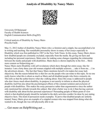 Analysis of Disability by Nancy Mairs
University Of Balamand
Faculty of Health Sciences
English Communication Skills (Eng203)
Critical analysis of Disability by Nancy Mairs
Priscilla Farah
May 11, 2012 Author of disability Nancy Mairs who s a feminist and a cripple, has accomplished a lot
in writing and teaching. Her remarkable personality shows in many of her essays especially in
Disability which was first published in 1987 in the New York Times. In this essay, Nancy Mairs shows
how disabled people are constantly excluded, especially from the media. By giving out facts and
including her personal experiences, Mairs aims for making some changes regarding the relationship
between the media and people with disabilities. Mairs thesis is shown implicitly in the first ... Show
more content on Helpwriting.net ...
Nancy Mairs starts Disability with self revelations which show through her entire essay, like for
instance: I am a forty three year old woman crippled with multiple sclerosis... ; take it from me... ; I m
the advertisers dream... The fact that Nancy Mairs mentions herself a lot makes her essay lack
objectivity. But the reason behind this is that few are the people who can relate to this topic. So no one
really knows what this is about as much as Mairs and all disabled people who form a minority do.
This tells us that the author knows what she s talking about. Since this essay is addressed to people
who don t know much about disability, its purpose is not merely to inform us about the physical
disability itself but also about the psychological effects of the constant isolation and exclusion of
people with disabilities. This makes the essay persuasive rather than argumentative since the author
only mentioned her attitude towards this subject. But what a better way to do it than having a person
with disability talk about his/her personal experiences? Persuading people of Mairs point of view
which is that disabled people should be included in the daily activities couldn t be done by just stating
objective facts. This kind of persuasion needs examples. To prove that disabled people are unfairly
treated, Nancy Mairs gives an example of a crippled women who was stopped from doing what she
wanted to do, though she was still physically able to do
... Get more on HelpWriting.net ...
 